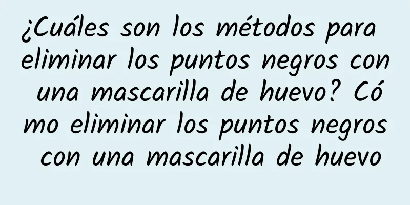 ¿Cuáles son los métodos para eliminar los puntos negros con una mascarilla de huevo? Cómo eliminar los puntos negros con una mascarilla de huevo