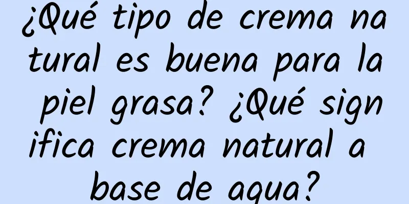 ¿Qué tipo de crema natural es buena para la piel grasa? ¿Qué significa crema natural a base de agua?