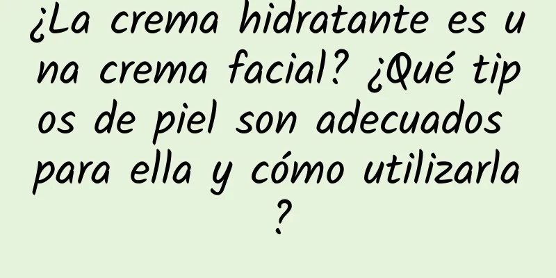 ¿La crema hidratante es una crema facial? ¿Qué tipos de piel son adecuados para ella y cómo utilizarla?