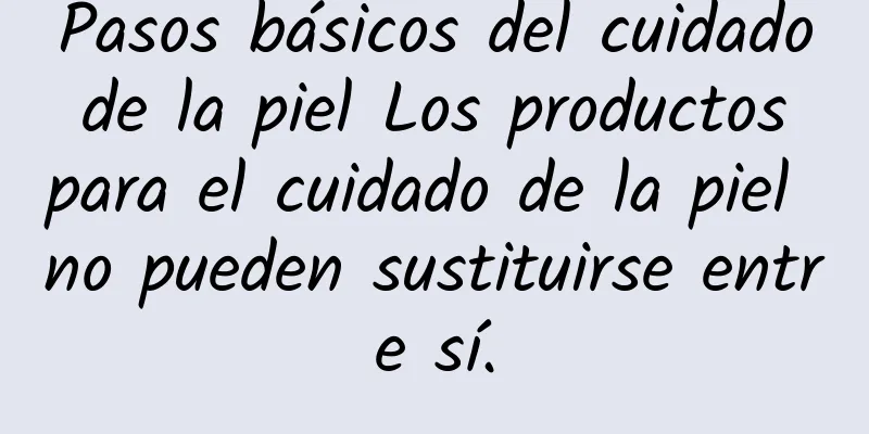 Pasos básicos del cuidado de la piel Los productos para el cuidado de la piel no pueden sustituirse entre sí.