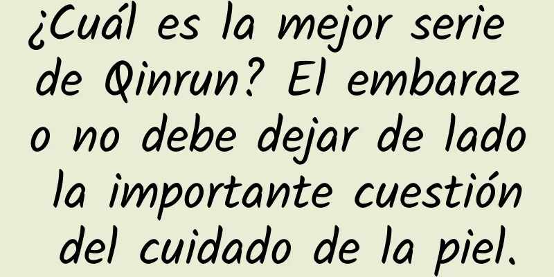 ¿Cuál es la mejor serie de Qinrun? El embarazo no debe dejar de lado la importante cuestión del cuidado de la piel.
