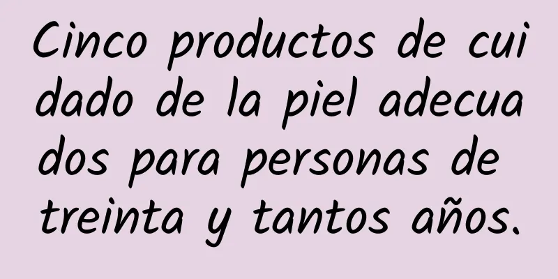 Cinco productos de cuidado de la piel adecuados para personas de treinta y tantos años.
