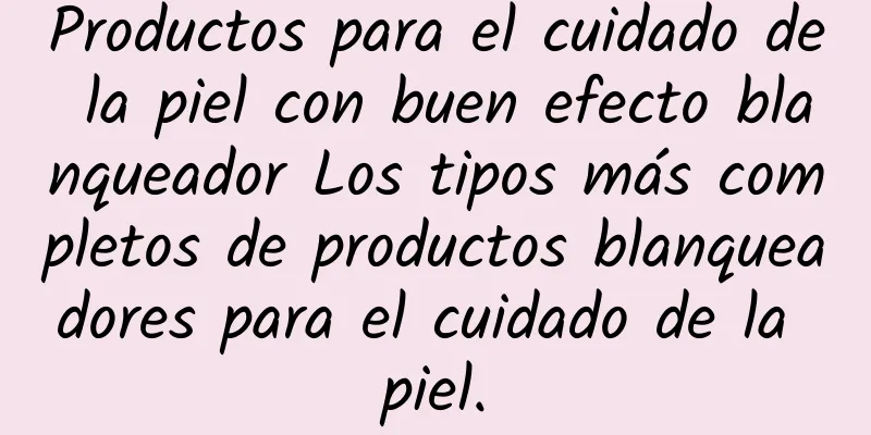 Productos para el cuidado de la piel con buen efecto blanqueador Los tipos más completos de productos blanqueadores para el cuidado de la piel.