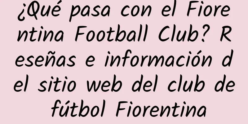 ¿Qué pasa con el Fiorentina Football Club? Reseñas e información del sitio web del club de fútbol Fiorentina