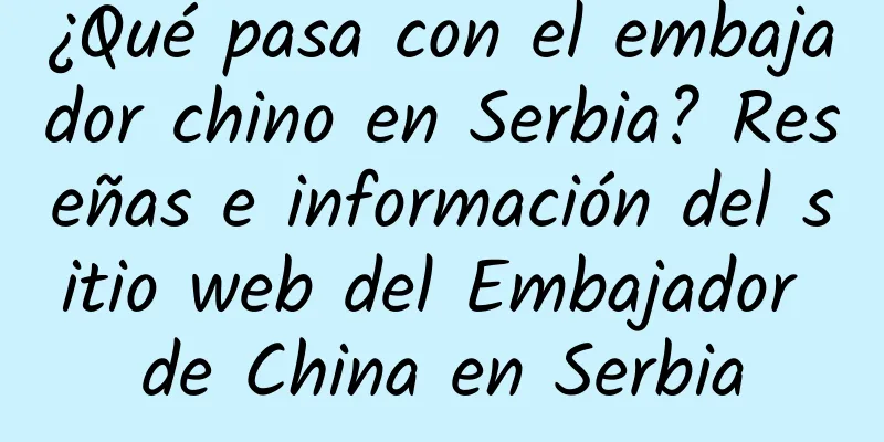 ¿Qué pasa con el embajador chino en Serbia? Reseñas e información del sitio web del Embajador de China en Serbia