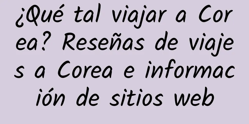 ¿Qué tal viajar a Corea? Reseñas de viajes a Corea e información de sitios web