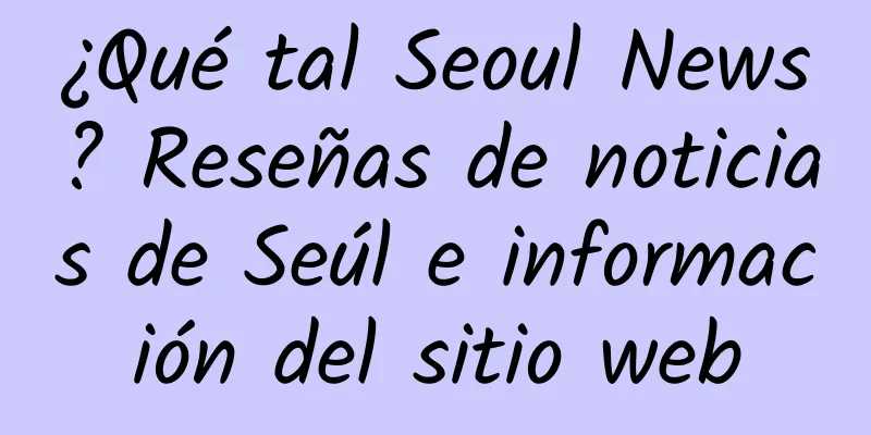 ¿Qué tal Seoul News? Reseñas de noticias de Seúl e información del sitio web