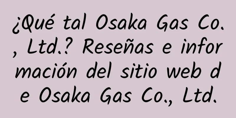 ¿Qué tal Osaka Gas Co., Ltd.? Reseñas e información del sitio web de Osaka Gas Co., Ltd.