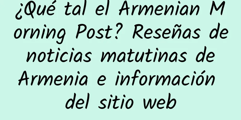 ¿Qué tal el Armenian Morning Post? Reseñas de noticias matutinas de Armenia e información del sitio web
