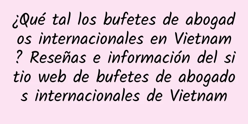 ¿Qué tal los bufetes de abogados internacionales en Vietnam? Reseñas e información del sitio web de bufetes de abogados internacionales de Vietnam