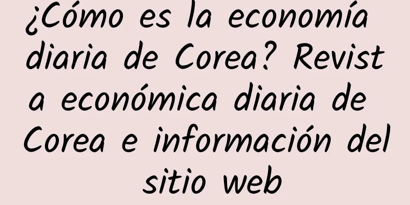 ¿Cómo es la economía diaria de Corea? Revista económica diaria de Corea e información del sitio web