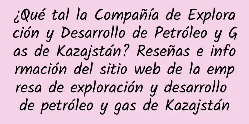 ¿Qué tal la Compañía de Exploración y Desarrollo de Petróleo y Gas de Kazajstán? Reseñas e información del sitio web de la empresa de exploración y desarrollo de petróleo y gas de Kazajstán