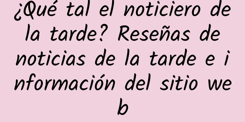 ¿Qué tal el noticiero de la tarde? Reseñas de noticias de la tarde e información del sitio web