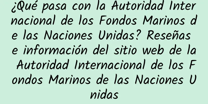¿Qué pasa con la Autoridad Internacional de los Fondos Marinos de las Naciones Unidas? Reseñas e información del sitio web de la Autoridad Internacional de los Fondos Marinos de las Naciones Unidas