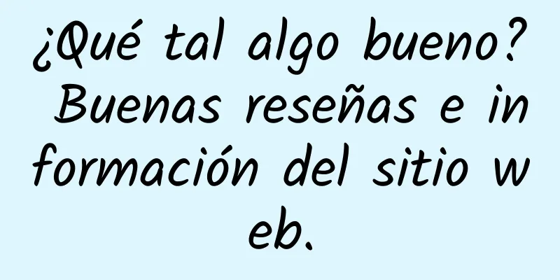 ¿Qué tal algo bueno? Buenas reseñas e información del sitio web.
