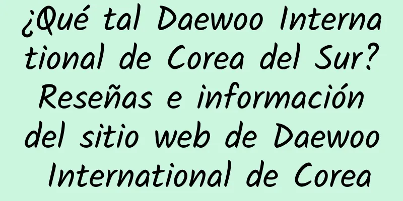 ¿Qué tal Daewoo International de Corea del Sur? Reseñas e información del sitio web de Daewoo International de Corea