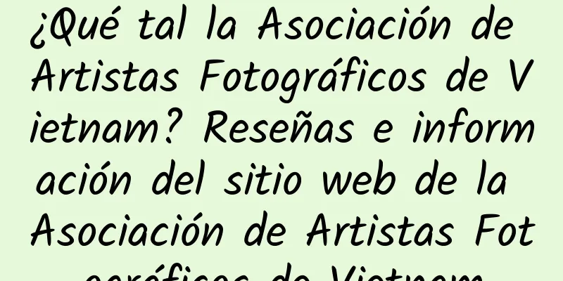¿Qué tal la Asociación de Artistas Fotográficos de Vietnam? Reseñas e información del sitio web de la Asociación de Artistas Fotográficos de Vietnam