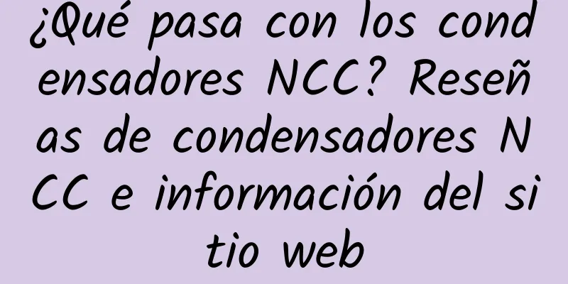 ¿Qué pasa con los condensadores NCC? Reseñas de condensadores NCC e información del sitio web