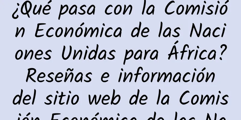 ¿Qué pasa con la Comisión Económica de las Naciones Unidas para África? Reseñas e información del sitio web de la Comisión Económica de las Naciones Unidas para África
