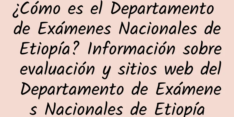 ¿Cómo es el Departamento de Exámenes Nacionales de Etiopía? Información sobre evaluación y sitios web del Departamento de Exámenes Nacionales de Etiopía